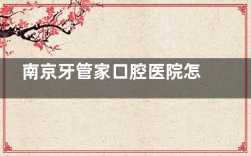 南京牙管家口腔医院怎么样？日常看牙可选！医生有经验|院内环境干净|设备齐全|看牙价格适中